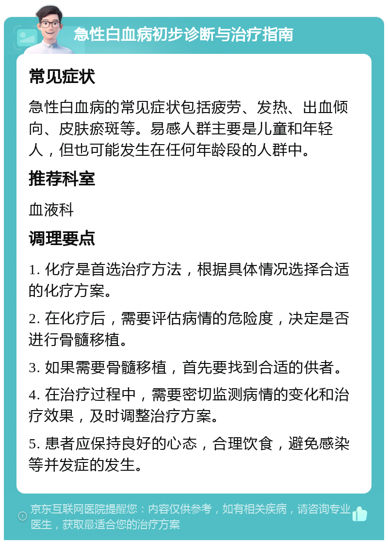 急性白血病初步诊断与治疗指南 常见症状 急性白血病的常见症状包括疲劳、发热、出血倾向、皮肤瘀斑等。易感人群主要是儿童和年轻人，但也可能发生在任何年龄段的人群中。 推荐科室 血液科 调理要点 1. 化疗是首选治疗方法，根据具体情况选择合适的化疗方案。 2. 在化疗后，需要评估病情的危险度，决定是否进行骨髓移植。 3. 如果需要骨髓移植，首先要找到合适的供者。 4. 在治疗过程中，需要密切监测病情的变化和治疗效果，及时调整治疗方案。 5. 患者应保持良好的心态，合理饮食，避免感染等并发症的发生。