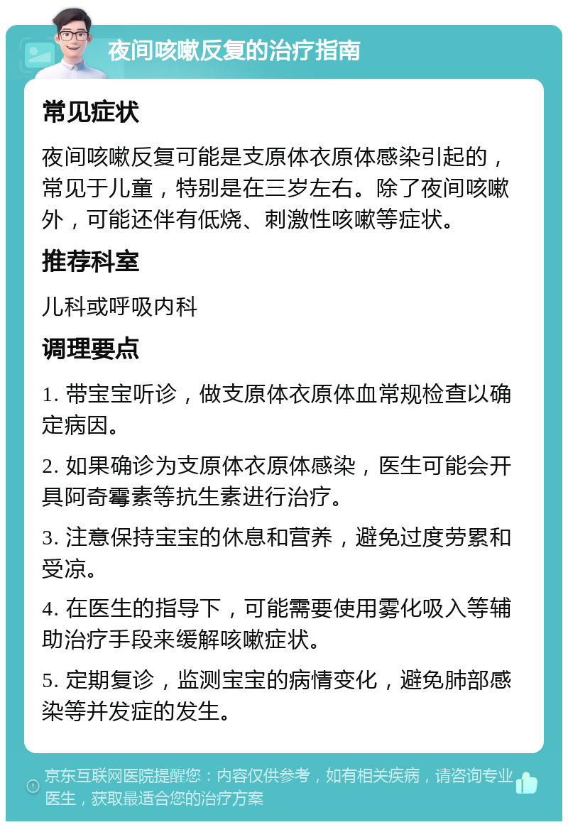 夜间咳嗽反复的治疗指南 常见症状 夜间咳嗽反复可能是支原体衣原体感染引起的，常见于儿童，特别是在三岁左右。除了夜间咳嗽外，可能还伴有低烧、刺激性咳嗽等症状。 推荐科室 儿科或呼吸内科 调理要点 1. 带宝宝听诊，做支原体衣原体血常规检查以确定病因。 2. 如果确诊为支原体衣原体感染，医生可能会开具阿奇霉素等抗生素进行治疗。 3. 注意保持宝宝的休息和营养，避免过度劳累和受凉。 4. 在医生的指导下，可能需要使用雾化吸入等辅助治疗手段来缓解咳嗽症状。 5. 定期复诊，监测宝宝的病情变化，避免肺部感染等并发症的发生。