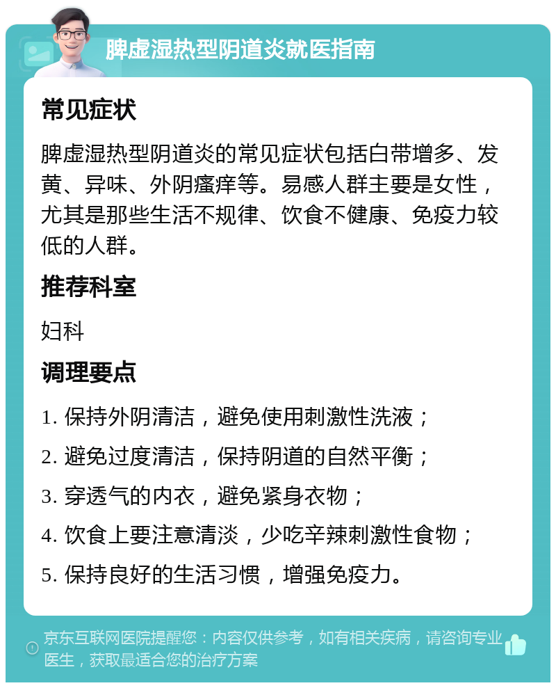 脾虚湿热型阴道炎就医指南 常见症状 脾虚湿热型阴道炎的常见症状包括白带增多、发黄、异味、外阴瘙痒等。易感人群主要是女性，尤其是那些生活不规律、饮食不健康、免疫力较低的人群。 推荐科室 妇科 调理要点 1. 保持外阴清洁，避免使用刺激性洗液； 2. 避免过度清洁，保持阴道的自然平衡； 3. 穿透气的内衣，避免紧身衣物； 4. 饮食上要注意清淡，少吃辛辣刺激性食物； 5. 保持良好的生活习惯，增强免疫力。