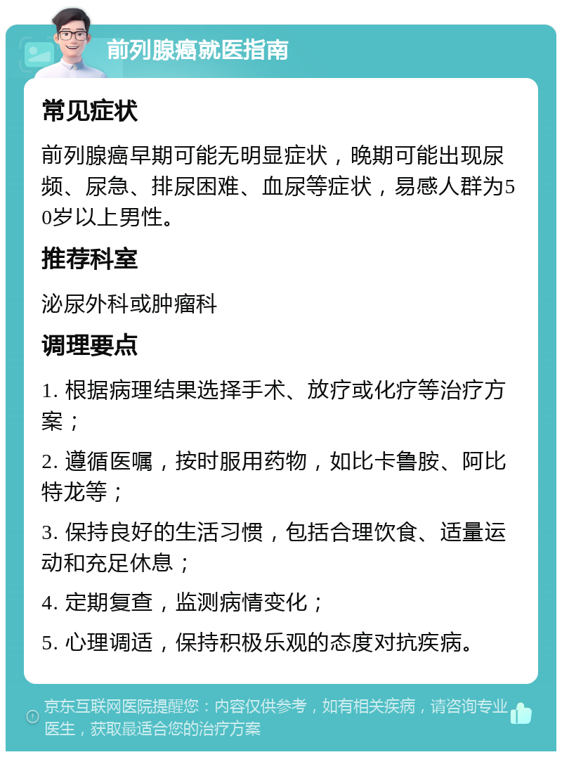 前列腺癌就医指南 常见症状 前列腺癌早期可能无明显症状，晚期可能出现尿频、尿急、排尿困难、血尿等症状，易感人群为50岁以上男性。 推荐科室 泌尿外科或肿瘤科 调理要点 1. 根据病理结果选择手术、放疗或化疗等治疗方案； 2. 遵循医嘱，按时服用药物，如比卡鲁胺、阿比特龙等； 3. 保持良好的生活习惯，包括合理饮食、适量运动和充足休息； 4. 定期复查，监测病情变化； 5. 心理调适，保持积极乐观的态度对抗疾病。