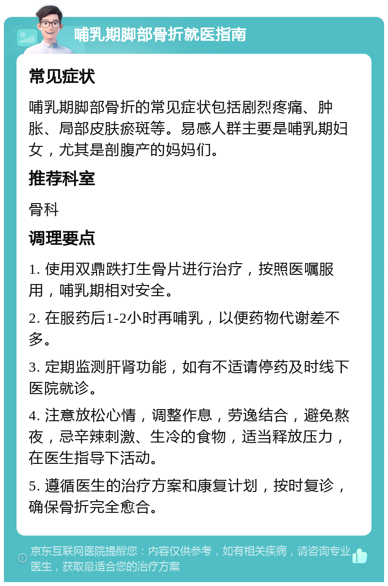 哺乳期脚部骨折就医指南 常见症状 哺乳期脚部骨折的常见症状包括剧烈疼痛、肿胀、局部皮肤瘀斑等。易感人群主要是哺乳期妇女，尤其是剖腹产的妈妈们。 推荐科室 骨科 调理要点 1. 使用双鼎跌打生骨片进行治疗，按照医嘱服用，哺乳期相对安全。 2. 在服药后1-2小时再哺乳，以便药物代谢差不多。 3. 定期监测肝肾功能，如有不适请停药及时线下医院就诊。 4. 注意放松心情，调整作息，劳逸结合，避免熬夜，忌辛辣刺激、生冷的食物，适当释放压力，在医生指导下活动。 5. 遵循医生的治疗方案和康复计划，按时复诊，确保骨折完全愈合。