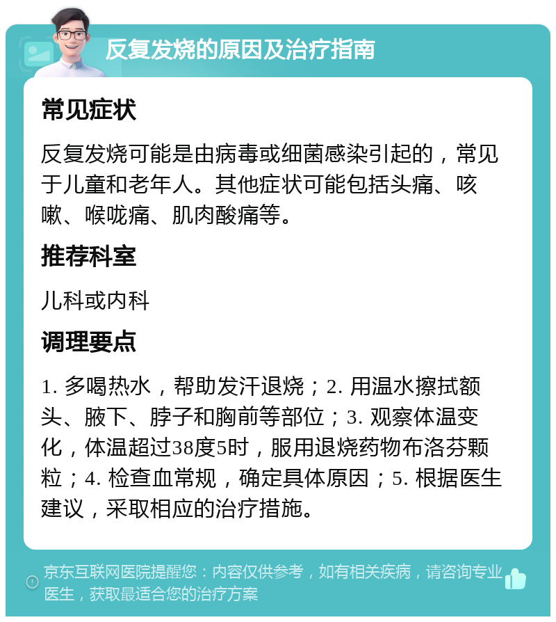 反复发烧的原因及治疗指南 常见症状 反复发烧可能是由病毒或细菌感染引起的，常见于儿童和老年人。其他症状可能包括头痛、咳嗽、喉咙痛、肌肉酸痛等。 推荐科室 儿科或内科 调理要点 1. 多喝热水，帮助发汗退烧；2. 用温水擦拭额头、腋下、脖子和胸前等部位；3. 观察体温变化，体温超过38度5时，服用退烧药物布洛芬颗粒；4. 检查血常规，确定具体原因；5. 根据医生建议，采取相应的治疗措施。