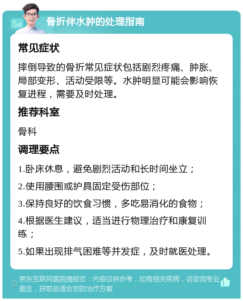 骨折伴水肿的处理指南 常见症状 摔倒导致的骨折常见症状包括剧烈疼痛、肿胀、局部变形、活动受限等。水肿明显可能会影响恢复进程，需要及时处理。 推荐科室 骨科 调理要点 1.卧床休息，避免剧烈活动和长时间坐立； 2.使用腰围或护具固定受伤部位； 3.保持良好的饮食习惯，多吃易消化的食物； 4.根据医生建议，适当进行物理治疗和康复训练； 5.如果出现排气困难等并发症，及时就医处理。