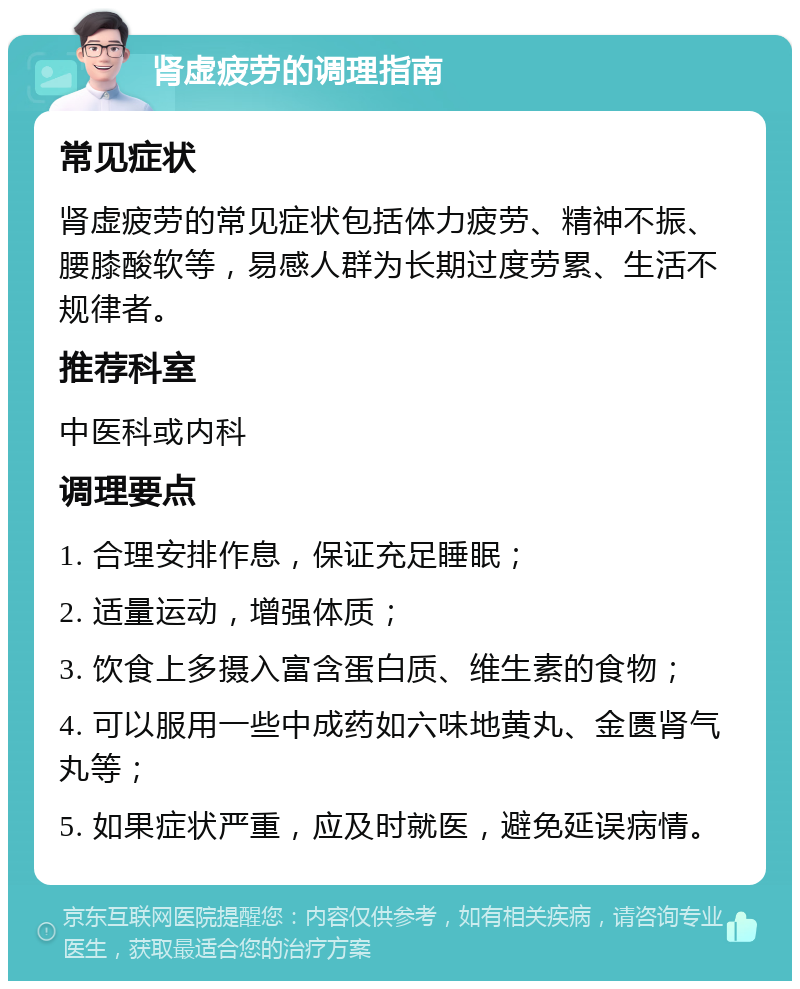 肾虚疲劳的调理指南 常见症状 肾虚疲劳的常见症状包括体力疲劳、精神不振、腰膝酸软等，易感人群为长期过度劳累、生活不规律者。 推荐科室 中医科或内科 调理要点 1. 合理安排作息，保证充足睡眠； 2. 适量运动，增强体质； 3. 饮食上多摄入富含蛋白质、维生素的食物； 4. 可以服用一些中成药如六味地黄丸、金匮肾气丸等； 5. 如果症状严重，应及时就医，避免延误病情。