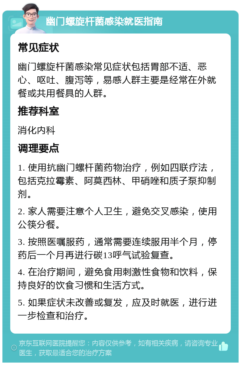 幽门螺旋杆菌感染就医指南 常见症状 幽门螺旋杆菌感染常见症状包括胃部不适、恶心、呕吐、腹泻等，易感人群主要是经常在外就餐或共用餐具的人群。 推荐科室 消化内科 调理要点 1. 使用抗幽门螺杆菌药物治疗，例如四联疗法，包括克拉霉素、阿莫西林、甲硝唑和质子泵抑制剂。 2. 家人需要注意个人卫生，避免交叉感染，使用公筷分餐。 3. 按照医嘱服药，通常需要连续服用半个月，停药后一个月再进行碳13呼气试验复查。 4. 在治疗期间，避免食用刺激性食物和饮料，保持良好的饮食习惯和生活方式。 5. 如果症状未改善或复发，应及时就医，进行进一步检查和治疗。