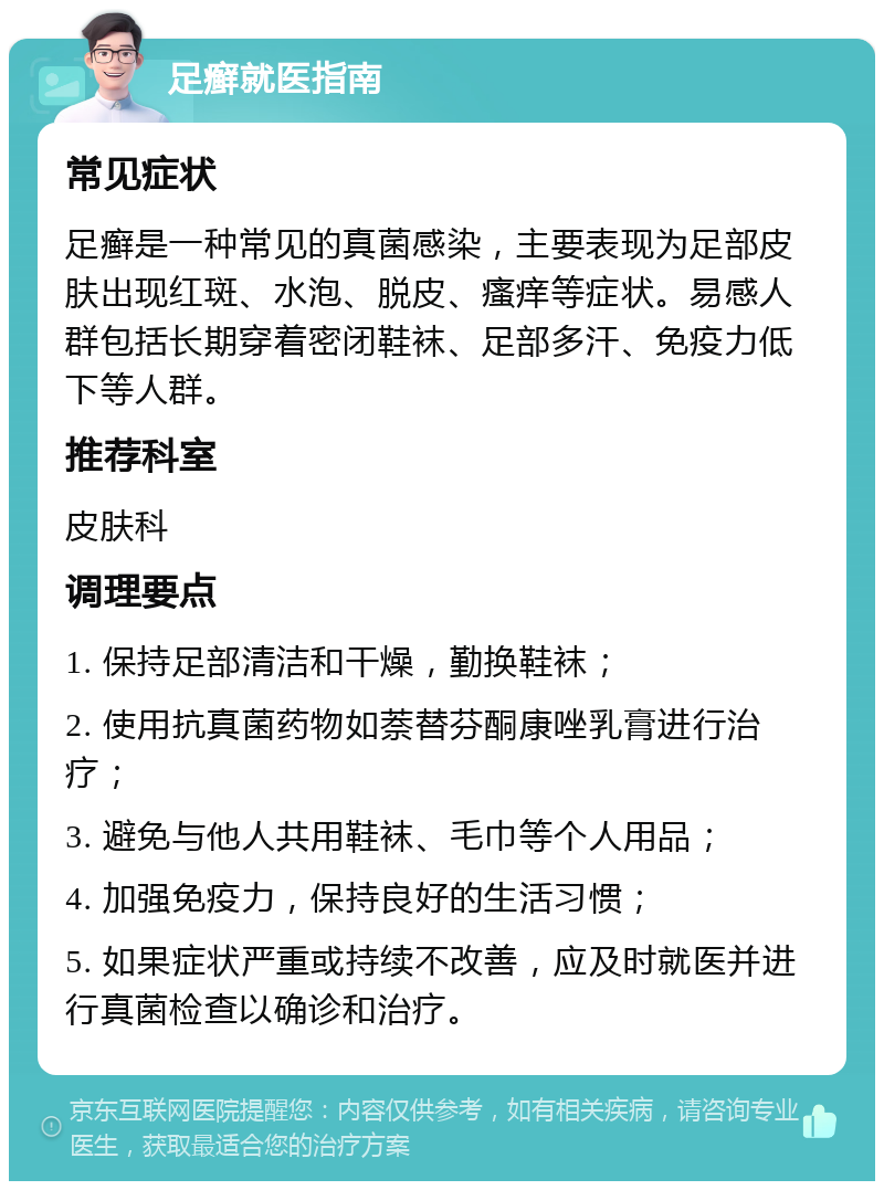 足癣就医指南 常见症状 足癣是一种常见的真菌感染，主要表现为足部皮肤出现红斑、水泡、脱皮、瘙痒等症状。易感人群包括长期穿着密闭鞋袜、足部多汗、免疫力低下等人群。 推荐科室 皮肤科 调理要点 1. 保持足部清洁和干燥，勤换鞋袜； 2. 使用抗真菌药物如萘替芬酮康唑乳膏进行治疗； 3. 避免与他人共用鞋袜、毛巾等个人用品； 4. 加强免疫力，保持良好的生活习惯； 5. 如果症状严重或持续不改善，应及时就医并进行真菌检查以确诊和治疗。