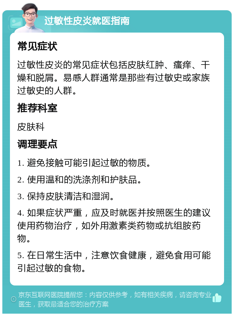 过敏性皮炎就医指南 常见症状 过敏性皮炎的常见症状包括皮肤红肿、瘙痒、干燥和脱屑。易感人群通常是那些有过敏史或家族过敏史的人群。 推荐科室 皮肤科 调理要点 1. 避免接触可能引起过敏的物质。 2. 使用温和的洗涤剂和护肤品。 3. 保持皮肤清洁和湿润。 4. 如果症状严重，应及时就医并按照医生的建议使用药物治疗，如外用激素类药物或抗组胺药物。 5. 在日常生活中，注意饮食健康，避免食用可能引起过敏的食物。