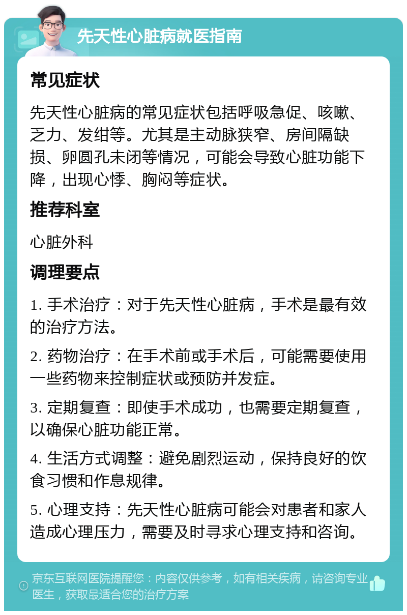 先天性心脏病就医指南 常见症状 先天性心脏病的常见症状包括呼吸急促、咳嗽、乏力、发绀等。尤其是主动脉狭窄、房间隔缺损、卵圆孔未闭等情况，可能会导致心脏功能下降，出现心悸、胸闷等症状。 推荐科室 心脏外科 调理要点 1. 手术治疗：对于先天性心脏病，手术是最有效的治疗方法。 2. 药物治疗：在手术前或手术后，可能需要使用一些药物来控制症状或预防并发症。 3. 定期复查：即使手术成功，也需要定期复查，以确保心脏功能正常。 4. 生活方式调整：避免剧烈运动，保持良好的饮食习惯和作息规律。 5. 心理支持：先天性心脏病可能会对患者和家人造成心理压力，需要及时寻求心理支持和咨询。