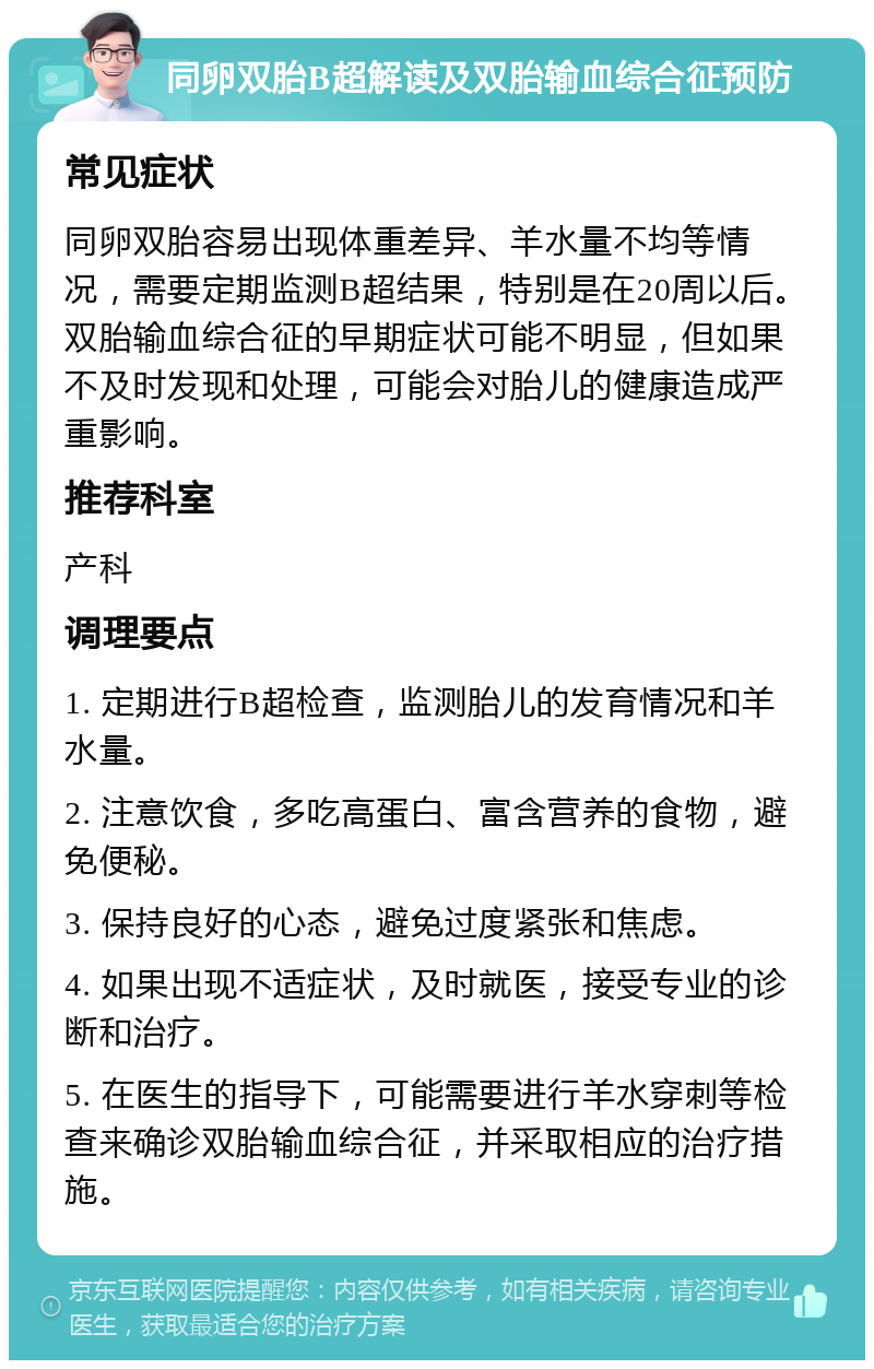 同卵双胎B超解读及双胎输血综合征预防 常见症状 同卵双胎容易出现体重差异、羊水量不均等情况，需要定期监测B超结果，特别是在20周以后。双胎输血综合征的早期症状可能不明显，但如果不及时发现和处理，可能会对胎儿的健康造成严重影响。 推荐科室 产科 调理要点 1. 定期进行B超检查，监测胎儿的发育情况和羊水量。 2. 注意饮食，多吃高蛋白、富含营养的食物，避免便秘。 3. 保持良好的心态，避免过度紧张和焦虑。 4. 如果出现不适症状，及时就医，接受专业的诊断和治疗。 5. 在医生的指导下，可能需要进行羊水穿刺等检查来确诊双胎输血综合征，并采取相应的治疗措施。