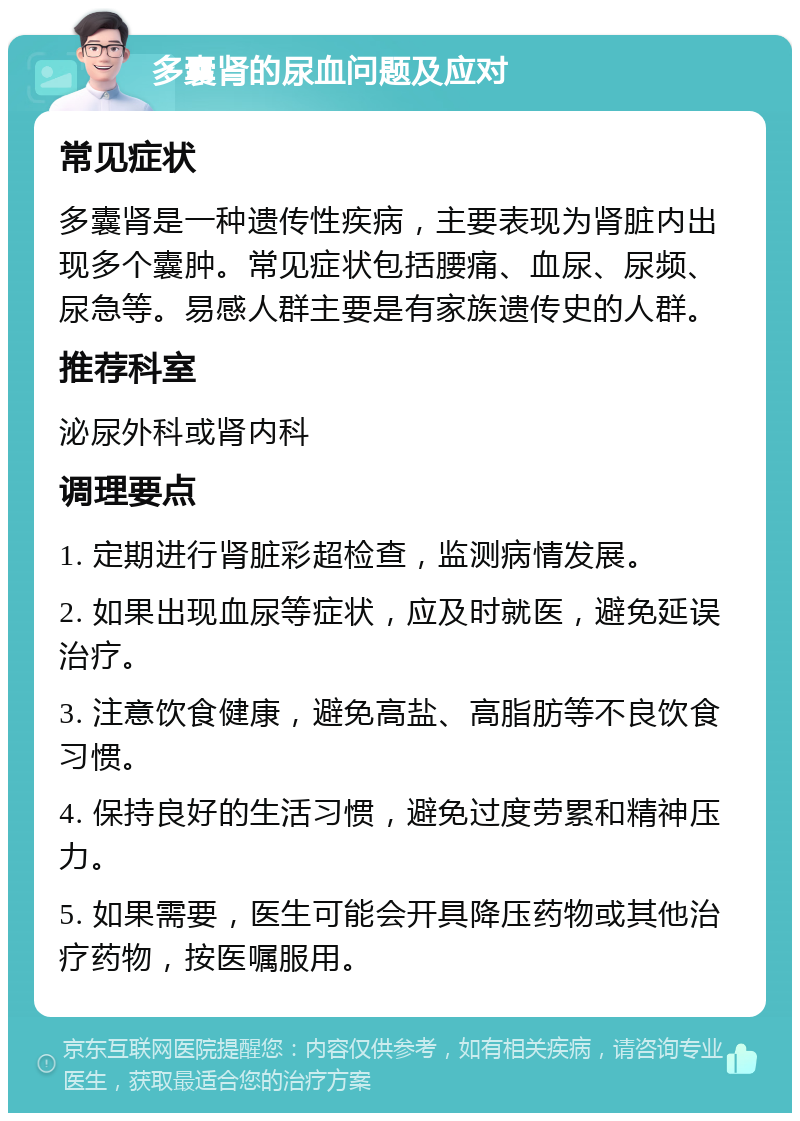 多囊肾的尿血问题及应对 常见症状 多囊肾是一种遗传性疾病，主要表现为肾脏内出现多个囊肿。常见症状包括腰痛、血尿、尿频、尿急等。易感人群主要是有家族遗传史的人群。 推荐科室 泌尿外科或肾内科 调理要点 1. 定期进行肾脏彩超检查，监测病情发展。 2. 如果出现血尿等症状，应及时就医，避免延误治疗。 3. 注意饮食健康，避免高盐、高脂肪等不良饮食习惯。 4. 保持良好的生活习惯，避免过度劳累和精神压力。 5. 如果需要，医生可能会开具降压药物或其他治疗药物，按医嘱服用。