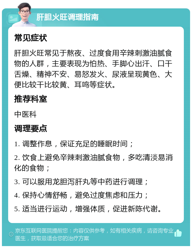 肝胆火旺调理指南 常见症状 肝胆火旺常见于熬夜、过度食用辛辣刺激油腻食物的人群，主要表现为怕热、手脚心出汗、口干舌燥、精神不安、易怒发火、尿液呈现黄色、大便比较干比较黄、耳鸣等症状。 推荐科室 中医科 调理要点 1. 调整作息，保证充足的睡眠时间； 2. 饮食上避免辛辣刺激油腻食物，多吃清淡易消化的食物； 3. 可以服用龙胆泻肝丸等中药进行调理； 4. 保持心情舒畅，避免过度焦虑和压力； 5. 适当进行运动，增强体质，促进新陈代谢。