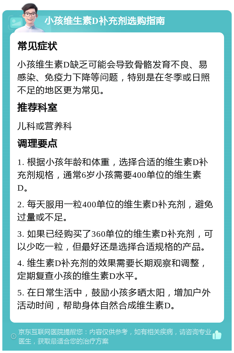 小孩维生素D补充剂选购指南 常见症状 小孩维生素D缺乏可能会导致骨骼发育不良、易感染、免疫力下降等问题，特别是在冬季或日照不足的地区更为常见。 推荐科室 儿科或营养科 调理要点 1. 根据小孩年龄和体重，选择合适的维生素D补充剂规格，通常6岁小孩需要400单位的维生素D。 2. 每天服用一粒400单位的维生素D补充剂，避免过量或不足。 3. 如果已经购买了360单位的维生素D补充剂，可以少吃一粒，但最好还是选择合适规格的产品。 4. 维生素D补充剂的效果需要长期观察和调整，定期复查小孩的维生素D水平。 5. 在日常生活中，鼓励小孩多晒太阳，增加户外活动时间，帮助身体自然合成维生素D。