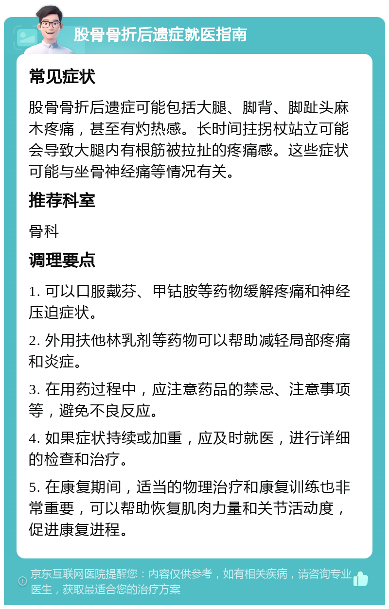 股骨骨折后遗症就医指南 常见症状 股骨骨折后遗症可能包括大腿、脚背、脚趾头麻木疼痛，甚至有灼热感。长时间拄拐杖站立可能会导致大腿内有根筋被拉扯的疼痛感。这些症状可能与坐骨神经痛等情况有关。 推荐科室 骨科 调理要点 1. 可以口服戴芬、甲钴胺等药物缓解疼痛和神经压迫症状。 2. 外用扶他林乳剂等药物可以帮助减轻局部疼痛和炎症。 3. 在用药过程中，应注意药品的禁忌、注意事项等，避免不良反应。 4. 如果症状持续或加重，应及时就医，进行详细的检查和治疗。 5. 在康复期间，适当的物理治疗和康复训练也非常重要，可以帮助恢复肌肉力量和关节活动度，促进康复进程。