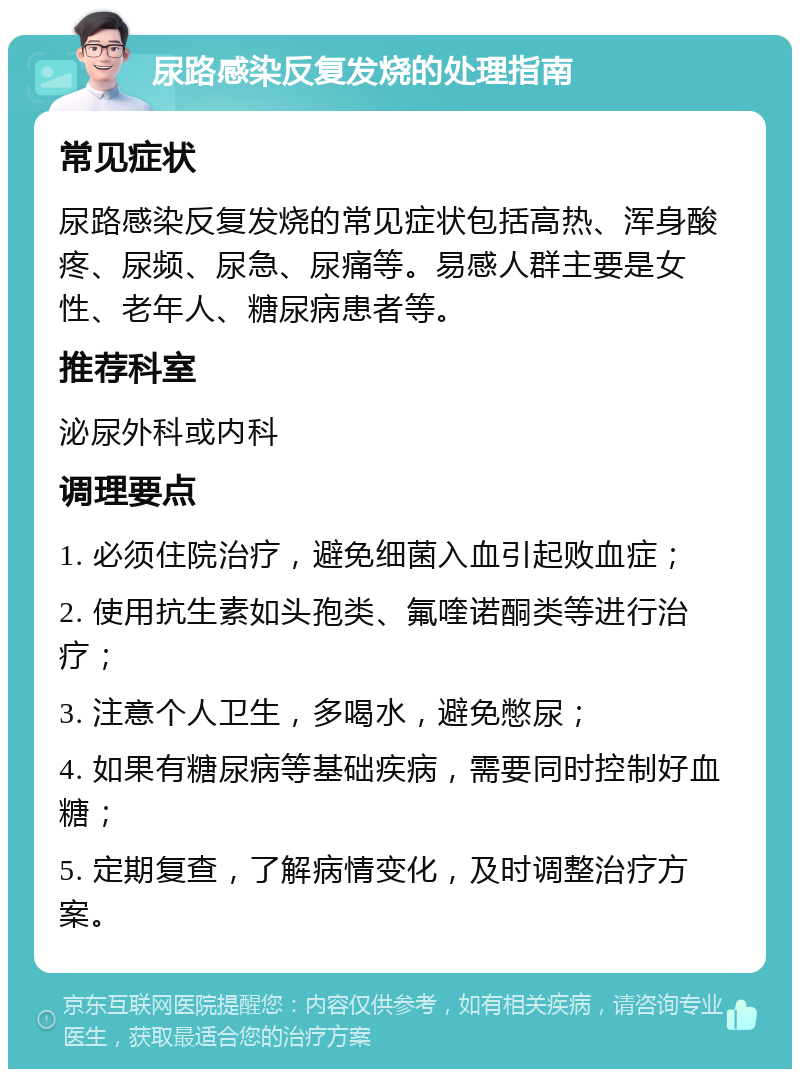 尿路感染反复发烧的处理指南 常见症状 尿路感染反复发烧的常见症状包括高热、浑身酸疼、尿频、尿急、尿痛等。易感人群主要是女性、老年人、糖尿病患者等。 推荐科室 泌尿外科或内科 调理要点 1. 必须住院治疗，避免细菌入血引起败血症； 2. 使用抗生素如头孢类、氟喹诺酮类等进行治疗； 3. 注意个人卫生，多喝水，避免憋尿； 4. 如果有糖尿病等基础疾病，需要同时控制好血糖； 5. 定期复查，了解病情变化，及时调整治疗方案。