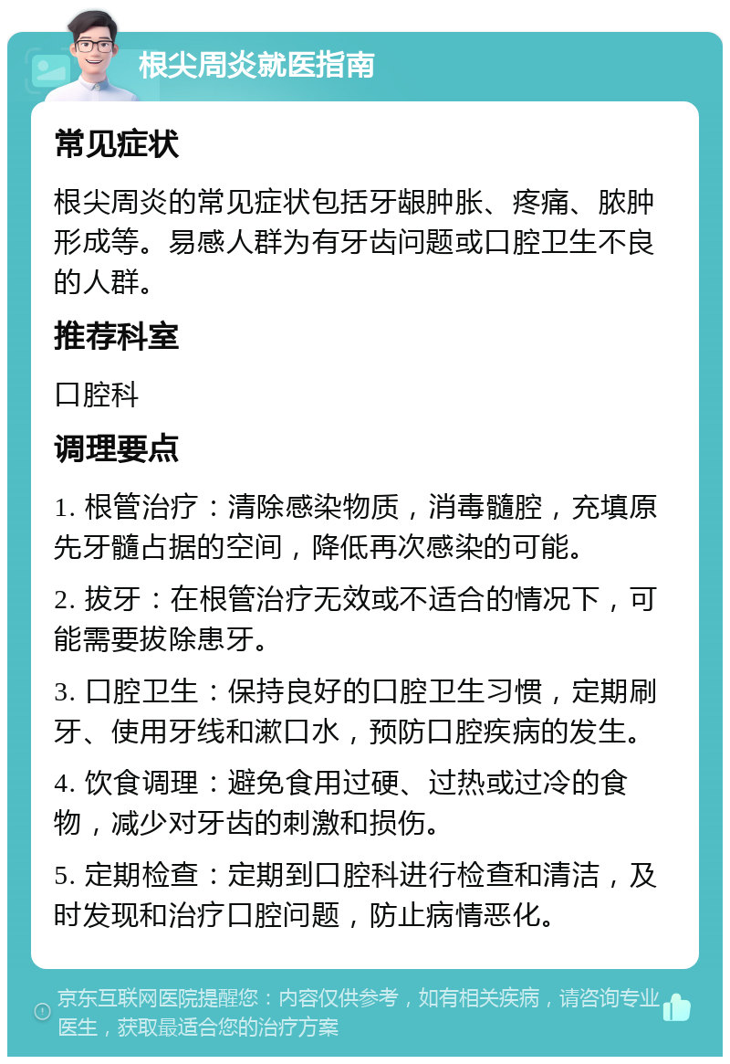 根尖周炎就医指南 常见症状 根尖周炎的常见症状包括牙龈肿胀、疼痛、脓肿形成等。易感人群为有牙齿问题或口腔卫生不良的人群。 推荐科室 口腔科 调理要点 1. 根管治疗：清除感染物质，消毒髓腔，充填原先牙髓占据的空间，降低再次感染的可能。 2. 拔牙：在根管治疗无效或不适合的情况下，可能需要拔除患牙。 3. 口腔卫生：保持良好的口腔卫生习惯，定期刷牙、使用牙线和漱口水，预防口腔疾病的发生。 4. 饮食调理：避免食用过硬、过热或过冷的食物，减少对牙齿的刺激和损伤。 5. 定期检查：定期到口腔科进行检查和清洁，及时发现和治疗口腔问题，防止病情恶化。