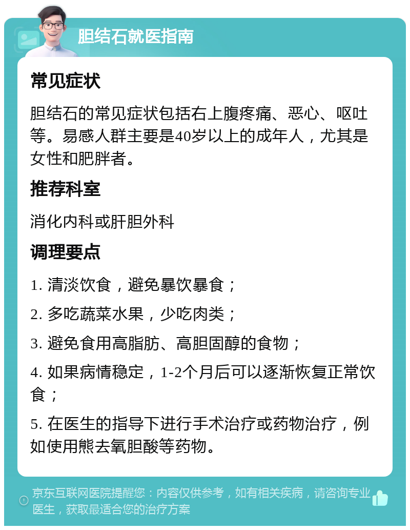 胆结石就医指南 常见症状 胆结石的常见症状包括右上腹疼痛、恶心、呕吐等。易感人群主要是40岁以上的成年人，尤其是女性和肥胖者。 推荐科室 消化内科或肝胆外科 调理要点 1. 清淡饮食，避免暴饮暴食； 2. 多吃蔬菜水果，少吃肉类； 3. 避免食用高脂肪、高胆固醇的食物； 4. 如果病情稳定，1-2个月后可以逐渐恢复正常饮食； 5. 在医生的指导下进行手术治疗或药物治疗，例如使用熊去氧胆酸等药物。