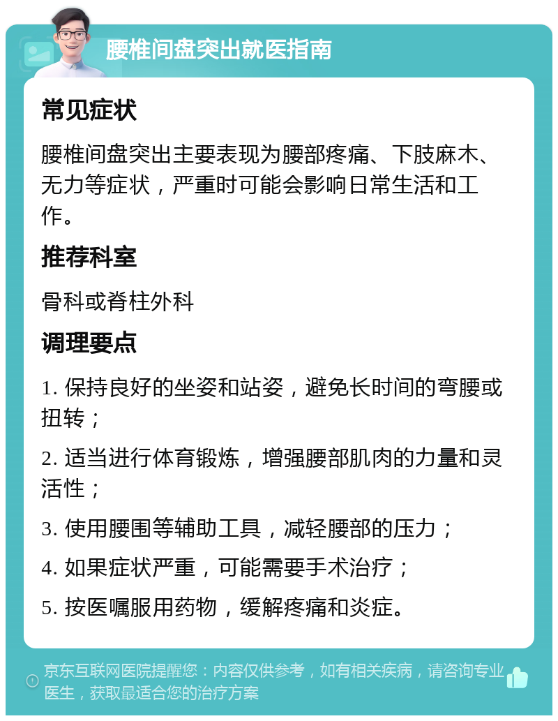 腰椎间盘突出就医指南 常见症状 腰椎间盘突出主要表现为腰部疼痛、下肢麻木、无力等症状，严重时可能会影响日常生活和工作。 推荐科室 骨科或脊柱外科 调理要点 1. 保持良好的坐姿和站姿，避免长时间的弯腰或扭转； 2. 适当进行体育锻炼，增强腰部肌肉的力量和灵活性； 3. 使用腰围等辅助工具，减轻腰部的压力； 4. 如果症状严重，可能需要手术治疗； 5. 按医嘱服用药物，缓解疼痛和炎症。