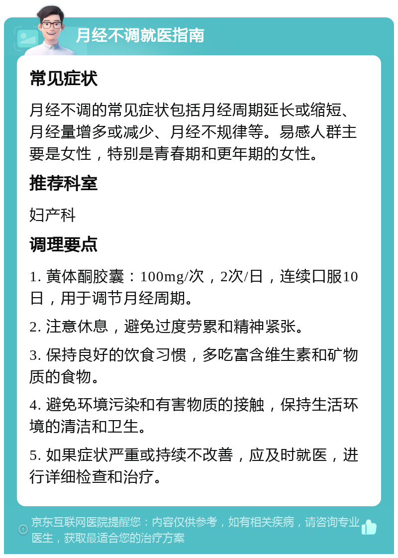 月经不调就医指南 常见症状 月经不调的常见症状包括月经周期延长或缩短、月经量增多或减少、月经不规律等。易感人群主要是女性，特别是青春期和更年期的女性。 推荐科室 妇产科 调理要点 1. 黄体酮胶囊：100mg/次，2次/日，连续口服10日，用于调节月经周期。 2. 注意休息，避免过度劳累和精神紧张。 3. 保持良好的饮食习惯，多吃富含维生素和矿物质的食物。 4. 避免环境污染和有害物质的接触，保持生活环境的清洁和卫生。 5. 如果症状严重或持续不改善，应及时就医，进行详细检查和治疗。