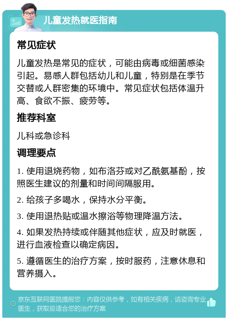 儿童发热就医指南 常见症状 儿童发热是常见的症状，可能由病毒或细菌感染引起。易感人群包括幼儿和儿童，特别是在季节交替或人群密集的环境中。常见症状包括体温升高、食欲不振、疲劳等。 推荐科室 儿科或急诊科 调理要点 1. 使用退烧药物，如布洛芬或对乙酰氨基酚，按照医生建议的剂量和时间间隔服用。 2. 给孩子多喝水，保持水分平衡。 3. 使用退热贴或温水擦浴等物理降温方法。 4. 如果发热持续或伴随其他症状，应及时就医，进行血液检查以确定病因。 5. 遵循医生的治疗方案，按时服药，注意休息和营养摄入。