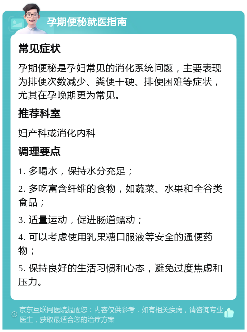 孕期便秘就医指南 常见症状 孕期便秘是孕妇常见的消化系统问题，主要表现为排便次数减少、粪便干硬、排便困难等症状，尤其在孕晚期更为常见。 推荐科室 妇产科或消化内科 调理要点 1. 多喝水，保持水分充足； 2. 多吃富含纤维的食物，如蔬菜、水果和全谷类食品； 3. 适量运动，促进肠道蠕动； 4. 可以考虑使用乳果糖口服液等安全的通便药物； 5. 保持良好的生活习惯和心态，避免过度焦虑和压力。