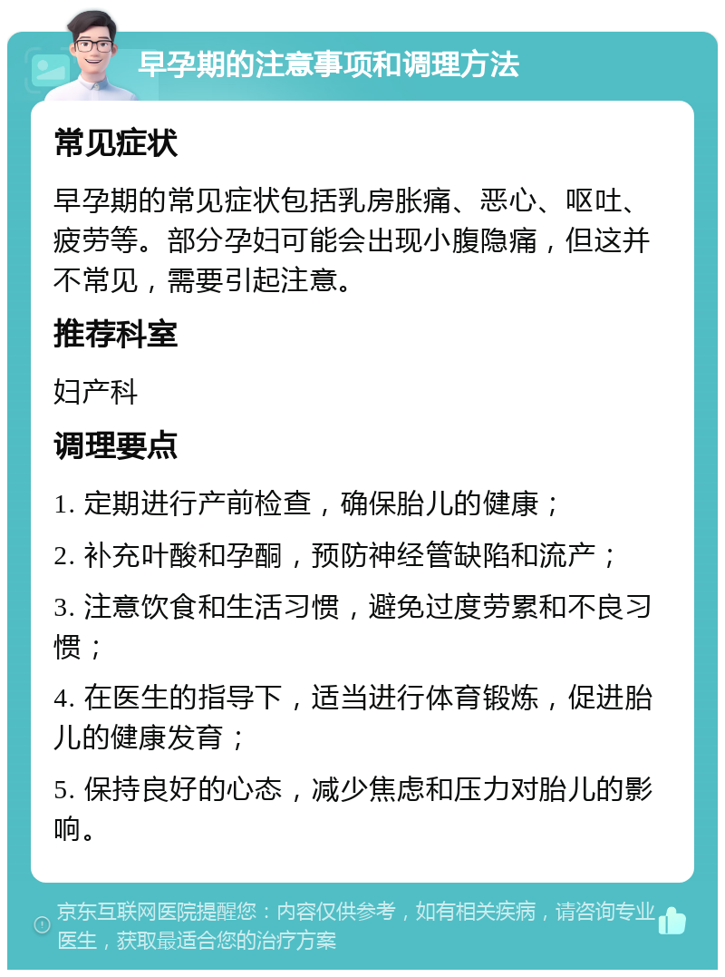 早孕期的注意事项和调理方法 常见症状 早孕期的常见症状包括乳房胀痛、恶心、呕吐、疲劳等。部分孕妇可能会出现小腹隐痛，但这并不常见，需要引起注意。 推荐科室 妇产科 调理要点 1. 定期进行产前检查，确保胎儿的健康； 2. 补充叶酸和孕酮，预防神经管缺陷和流产； 3. 注意饮食和生活习惯，避免过度劳累和不良习惯； 4. 在医生的指导下，适当进行体育锻炼，促进胎儿的健康发育； 5. 保持良好的心态，减少焦虑和压力对胎儿的影响。