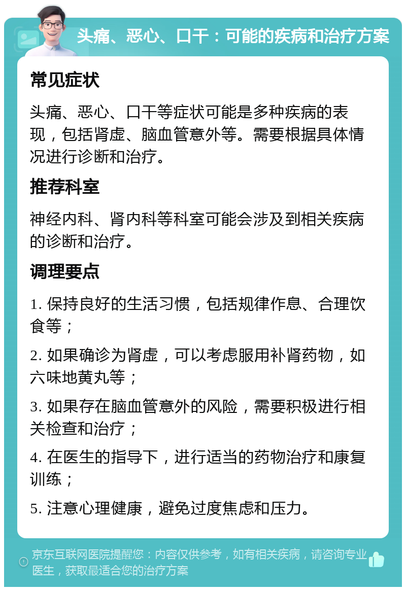 头痛、恶心、口干：可能的疾病和治疗方案 常见症状 头痛、恶心、口干等症状可能是多种疾病的表现，包括肾虚、脑血管意外等。需要根据具体情况进行诊断和治疗。 推荐科室 神经内科、肾内科等科室可能会涉及到相关疾病的诊断和治疗。 调理要点 1. 保持良好的生活习惯，包括规律作息、合理饮食等； 2. 如果确诊为肾虚，可以考虑服用补肾药物，如六味地黄丸等； 3. 如果存在脑血管意外的风险，需要积极进行相关检查和治疗； 4. 在医生的指导下，进行适当的药物治疗和康复训练； 5. 注意心理健康，避免过度焦虑和压力。