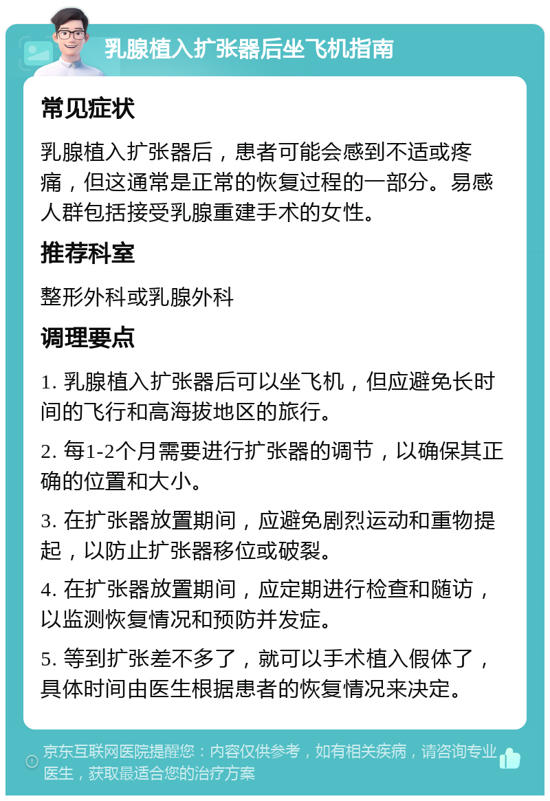 乳腺植入扩张器后坐飞机指南 常见症状 乳腺植入扩张器后，患者可能会感到不适或疼痛，但这通常是正常的恢复过程的一部分。易感人群包括接受乳腺重建手术的女性。 推荐科室 整形外科或乳腺外科 调理要点 1. 乳腺植入扩张器后可以坐飞机，但应避免长时间的飞行和高海拔地区的旅行。 2. 每1-2个月需要进行扩张器的调节，以确保其正确的位置和大小。 3. 在扩张器放置期间，应避免剧烈运动和重物提起，以防止扩张器移位或破裂。 4. 在扩张器放置期间，应定期进行检查和随访，以监测恢复情况和预防并发症。 5. 等到扩张差不多了，就可以手术植入假体了，具体时间由医生根据患者的恢复情况来决定。