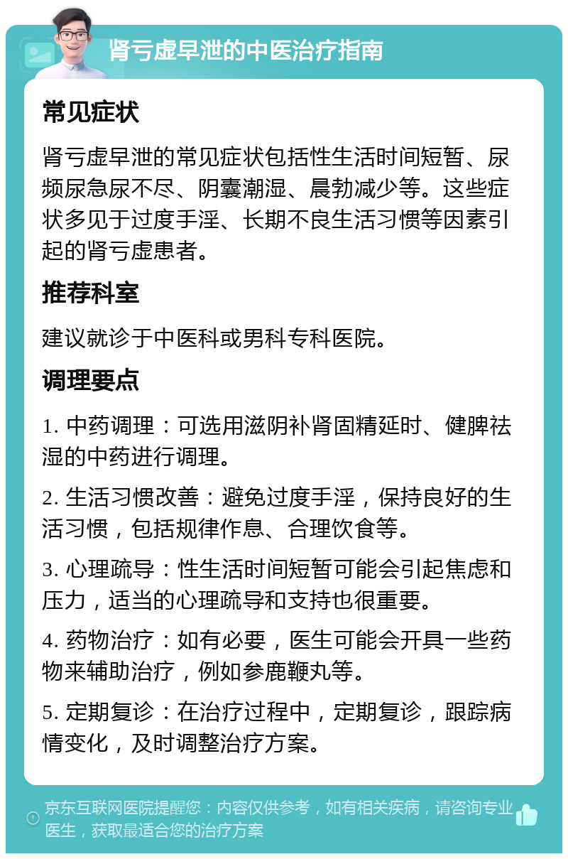 肾亏虚早泄的中医治疗指南 常见症状 肾亏虚早泄的常见症状包括性生活时间短暂、尿频尿急尿不尽、阴囊潮湿、晨勃减少等。这些症状多见于过度手淫、长期不良生活习惯等因素引起的肾亏虚患者。 推荐科室 建议就诊于中医科或男科专科医院。 调理要点 1. 中药调理：可选用滋阴补肾固精延时、健脾祛湿的中药进行调理。 2. 生活习惯改善：避免过度手淫，保持良好的生活习惯，包括规律作息、合理饮食等。 3. 心理疏导：性生活时间短暂可能会引起焦虑和压力，适当的心理疏导和支持也很重要。 4. 药物治疗：如有必要，医生可能会开具一些药物来辅助治疗，例如参鹿鞭丸等。 5. 定期复诊：在治疗过程中，定期复诊，跟踪病情变化，及时调整治疗方案。