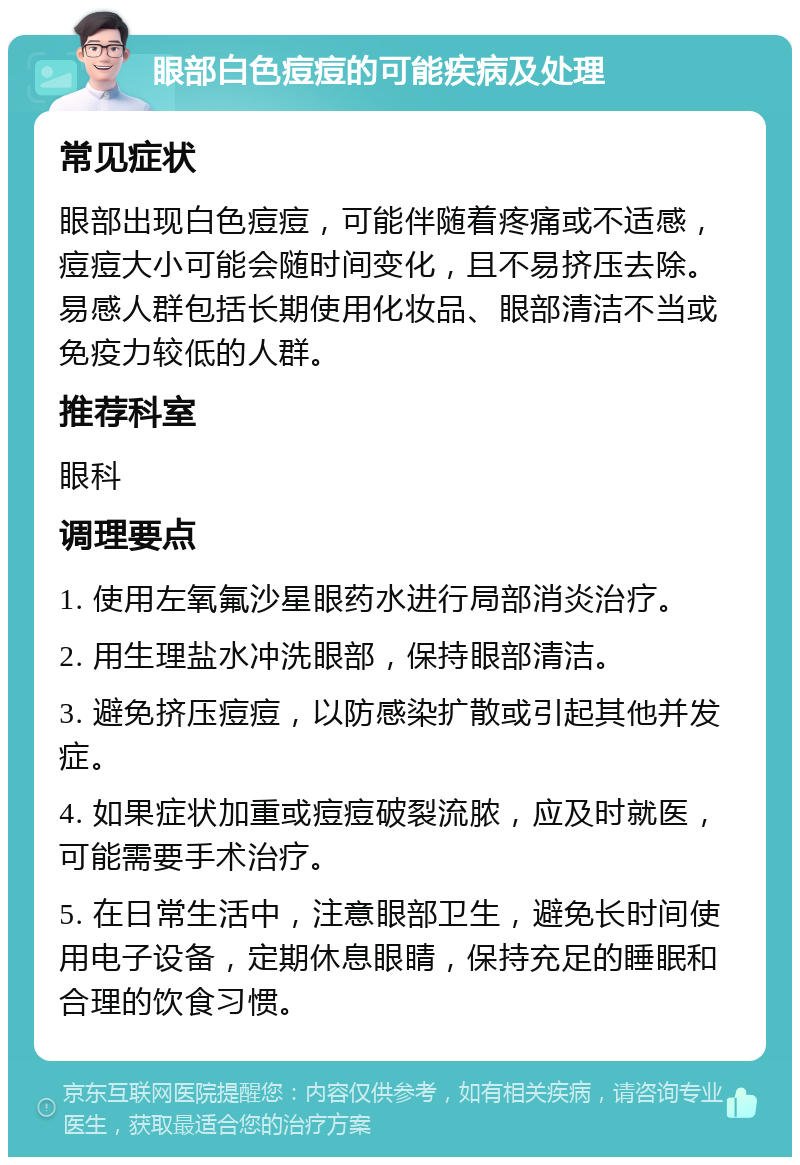 眼部白色痘痘的可能疾病及处理 常见症状 眼部出现白色痘痘，可能伴随着疼痛或不适感，痘痘大小可能会随时间变化，且不易挤压去除。易感人群包括长期使用化妆品、眼部清洁不当或免疫力较低的人群。 推荐科室 眼科 调理要点 1. 使用左氧氟沙星眼药水进行局部消炎治疗。 2. 用生理盐水冲洗眼部，保持眼部清洁。 3. 避免挤压痘痘，以防感染扩散或引起其他并发症。 4. 如果症状加重或痘痘破裂流脓，应及时就医，可能需要手术治疗。 5. 在日常生活中，注意眼部卫生，避免长时间使用电子设备，定期休息眼睛，保持充足的睡眠和合理的饮食习惯。