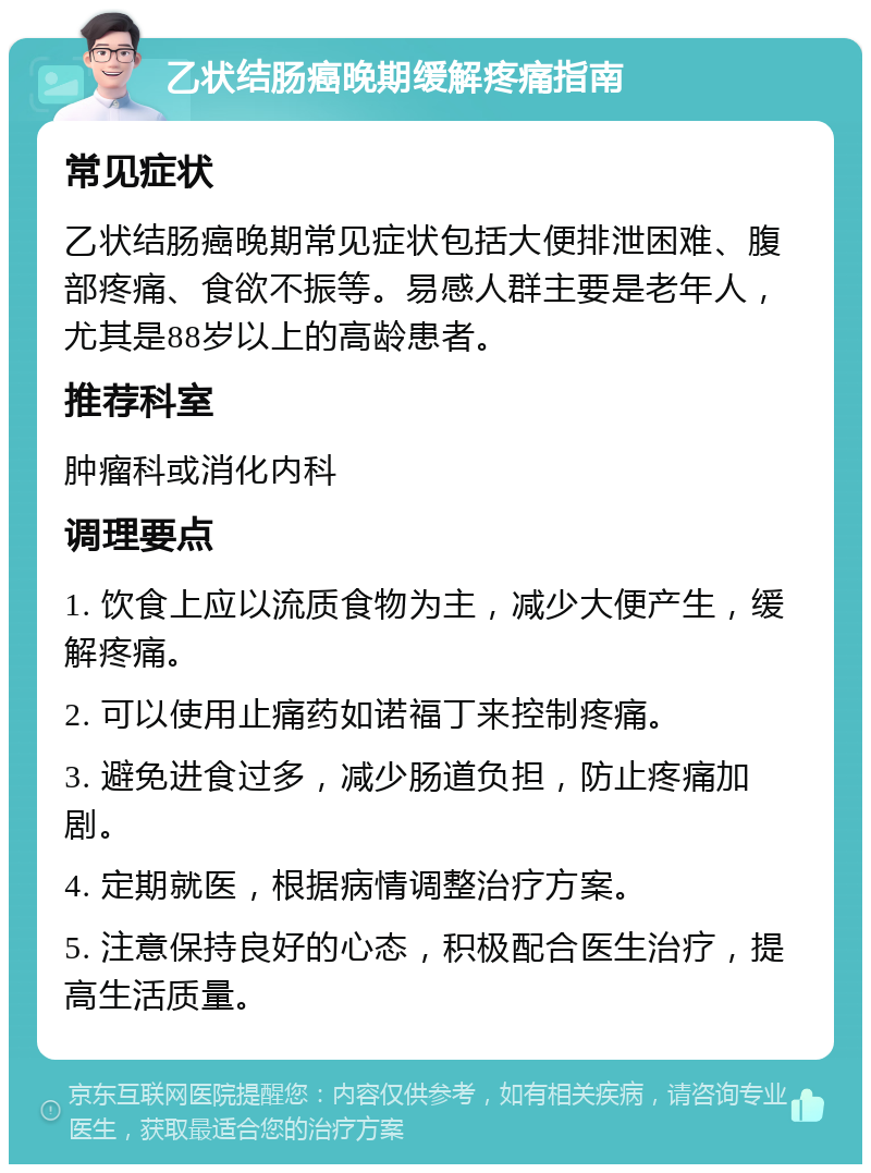 乙状结肠癌晚期缓解疼痛指南 常见症状 乙状结肠癌晚期常见症状包括大便排泄困难、腹部疼痛、食欲不振等。易感人群主要是老年人，尤其是88岁以上的高龄患者。 推荐科室 肿瘤科或消化内科 调理要点 1. 饮食上应以流质食物为主，减少大便产生，缓解疼痛。 2. 可以使用止痛药如诺福丁来控制疼痛。 3. 避免进食过多，减少肠道负担，防止疼痛加剧。 4. 定期就医，根据病情调整治疗方案。 5. 注意保持良好的心态，积极配合医生治疗，提高生活质量。