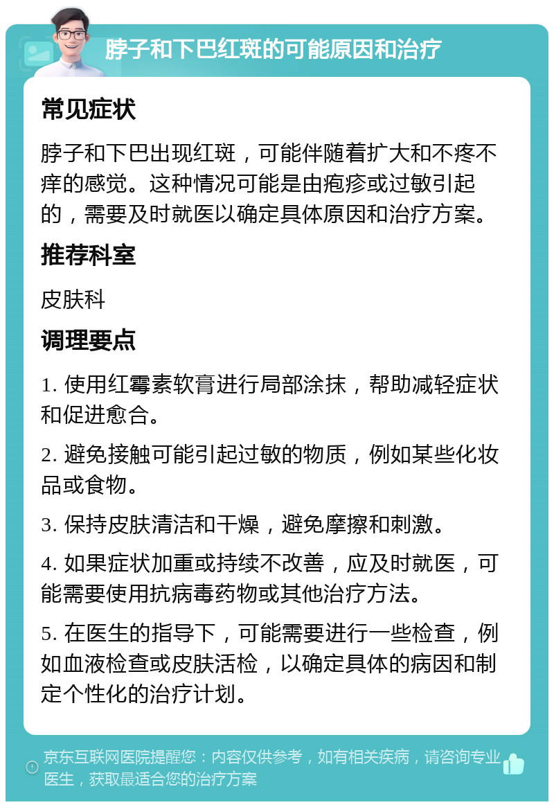 脖子和下巴红斑的可能原因和治疗 常见症状 脖子和下巴出现红斑，可能伴随着扩大和不疼不痒的感觉。这种情况可能是由疱疹或过敏引起的，需要及时就医以确定具体原因和治疗方案。 推荐科室 皮肤科 调理要点 1. 使用红霉素软膏进行局部涂抹，帮助减轻症状和促进愈合。 2. 避免接触可能引起过敏的物质，例如某些化妆品或食物。 3. 保持皮肤清洁和干燥，避免摩擦和刺激。 4. 如果症状加重或持续不改善，应及时就医，可能需要使用抗病毒药物或其他治疗方法。 5. 在医生的指导下，可能需要进行一些检查，例如血液检查或皮肤活检，以确定具体的病因和制定个性化的治疗计划。