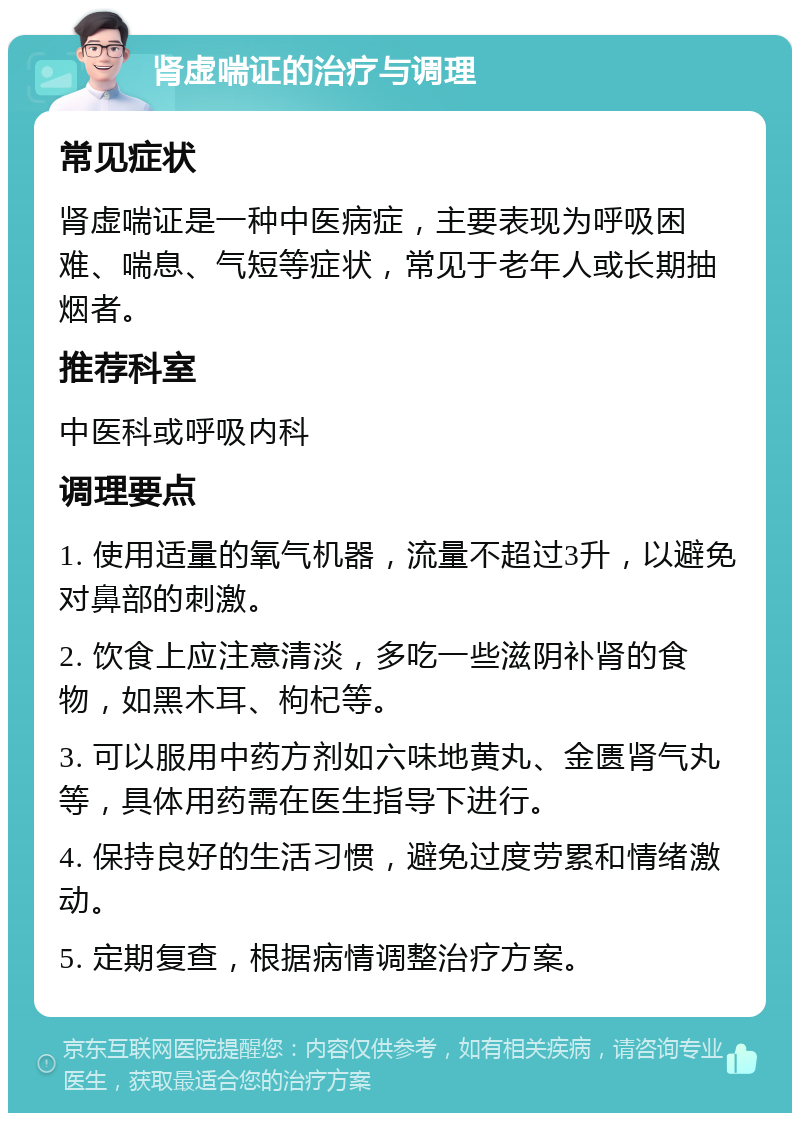 肾虚喘证的治疗与调理 常见症状 肾虚喘证是一种中医病症，主要表现为呼吸困难、喘息、气短等症状，常见于老年人或长期抽烟者。 推荐科室 中医科或呼吸内科 调理要点 1. 使用适量的氧气机器，流量不超过3升，以避免对鼻部的刺激。 2. 饮食上应注意清淡，多吃一些滋阴补肾的食物，如黑木耳、枸杞等。 3. 可以服用中药方剂如六味地黄丸、金匮肾气丸等，具体用药需在医生指导下进行。 4. 保持良好的生活习惯，避免过度劳累和情绪激动。 5. 定期复查，根据病情调整治疗方案。