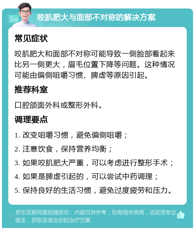 咬肌肥大与面部不对称的解决方案 常见症状 咬肌肥大和面部不对称可能导致一侧脸部看起来比另一侧更大，眉毛位置下降等问题。这种情况可能由偏侧咀嚼习惯、脾虚等原因引起。 推荐科室 口腔颌面外科或整形外科。 调理要点 1. 改变咀嚼习惯，避免偏侧咀嚼； 2. 注意饮食，保持营养均衡； 3. 如果咬肌肥大严重，可以考虑进行整形手术； 4. 如果是脾虚引起的，可以尝试中药调理； 5. 保持良好的生活习惯，避免过度疲劳和压力。