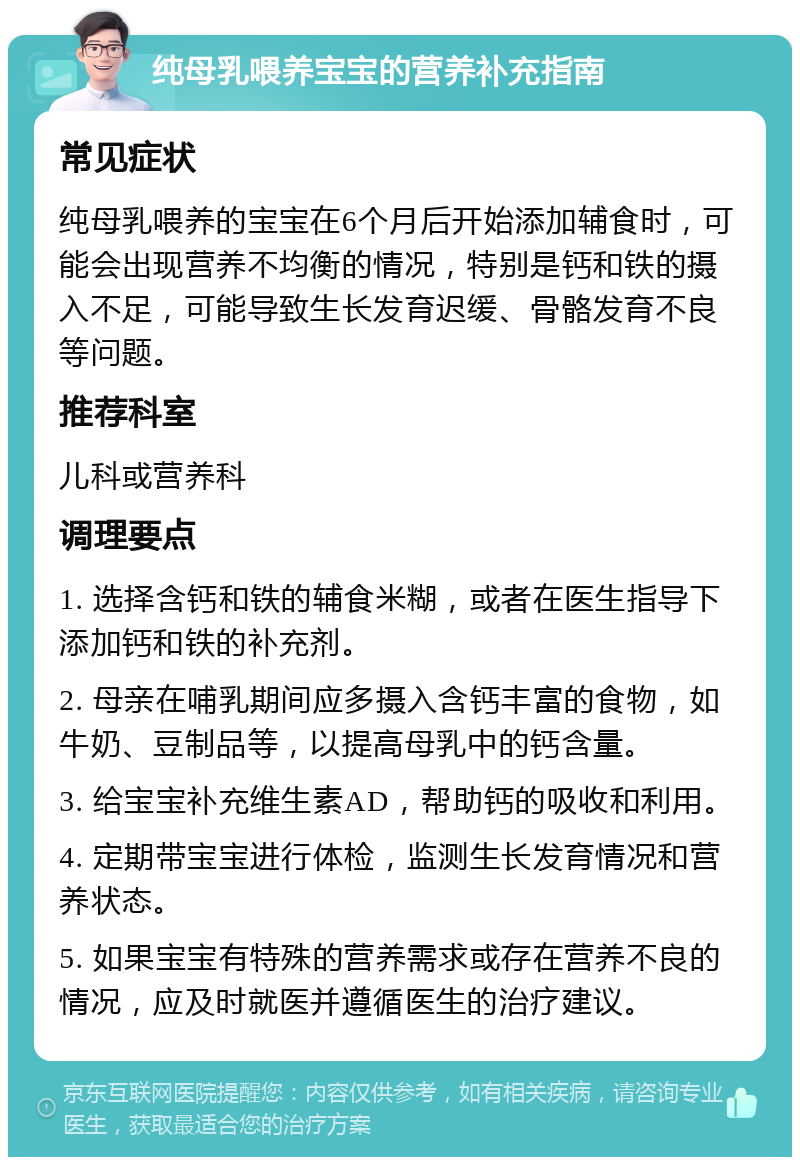 纯母乳喂养宝宝的营养补充指南 常见症状 纯母乳喂养的宝宝在6个月后开始添加辅食时，可能会出现营养不均衡的情况，特别是钙和铁的摄入不足，可能导致生长发育迟缓、骨骼发育不良等问题。 推荐科室 儿科或营养科 调理要点 1. 选择含钙和铁的辅食米糊，或者在医生指导下添加钙和铁的补充剂。 2. 母亲在哺乳期间应多摄入含钙丰富的食物，如牛奶、豆制品等，以提高母乳中的钙含量。 3. 给宝宝补充维生素AD，帮助钙的吸收和利用。 4. 定期带宝宝进行体检，监测生长发育情况和营养状态。 5. 如果宝宝有特殊的营养需求或存在营养不良的情况，应及时就医并遵循医生的治疗建议。