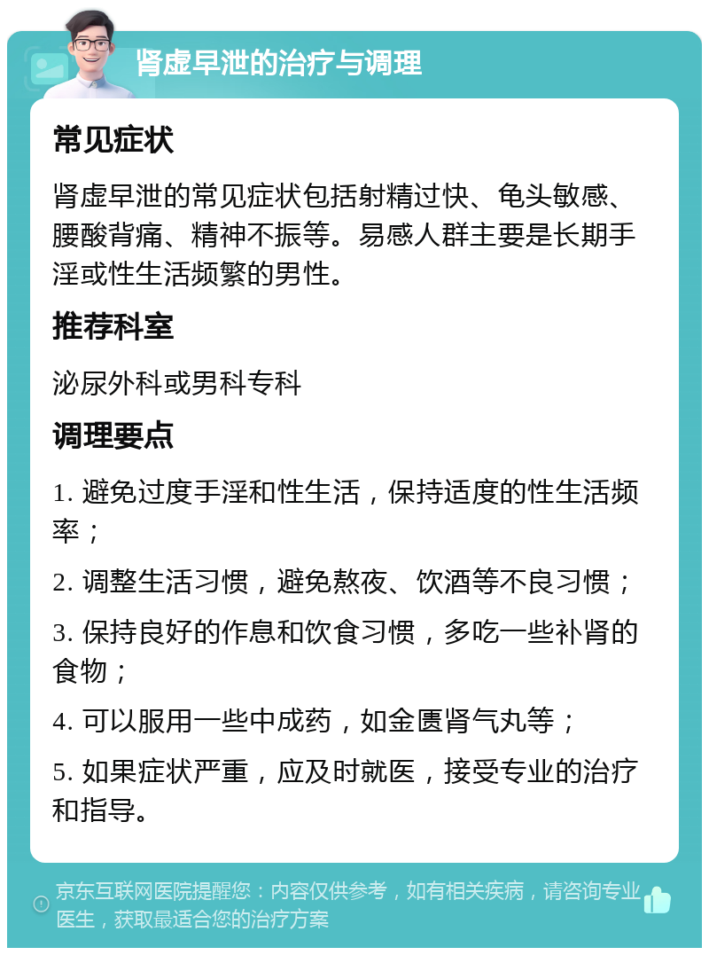 肾虚早泄的治疗与调理 常见症状 肾虚早泄的常见症状包括射精过快、龟头敏感、腰酸背痛、精神不振等。易感人群主要是长期手淫或性生活频繁的男性。 推荐科室 泌尿外科或男科专科 调理要点 1. 避免过度手淫和性生活，保持适度的性生活频率； 2. 调整生活习惯，避免熬夜、饮酒等不良习惯； 3. 保持良好的作息和饮食习惯，多吃一些补肾的食物； 4. 可以服用一些中成药，如金匮肾气丸等； 5. 如果症状严重，应及时就医，接受专业的治疗和指导。