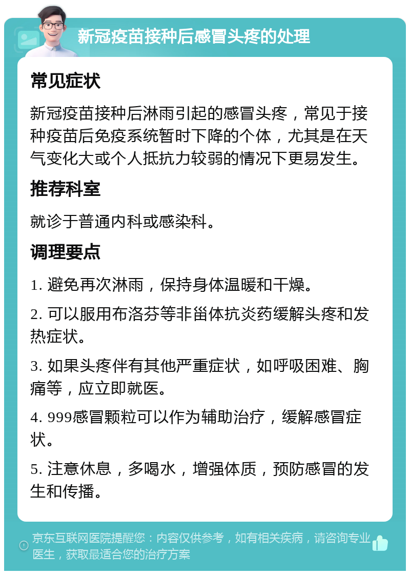 新冠疫苗接种后感冒头疼的处理 常见症状 新冠疫苗接种后淋雨引起的感冒头疼，常见于接种疫苗后免疫系统暂时下降的个体，尤其是在天气变化大或个人抵抗力较弱的情况下更易发生。 推荐科室 就诊于普通内科或感染科。 调理要点 1. 避免再次淋雨，保持身体温暖和干燥。 2. 可以服用布洛芬等非甾体抗炎药缓解头疼和发热症状。 3. 如果头疼伴有其他严重症状，如呼吸困难、胸痛等，应立即就医。 4. 999感冒颗粒可以作为辅助治疗，缓解感冒症状。 5. 注意休息，多喝水，增强体质，预防感冒的发生和传播。