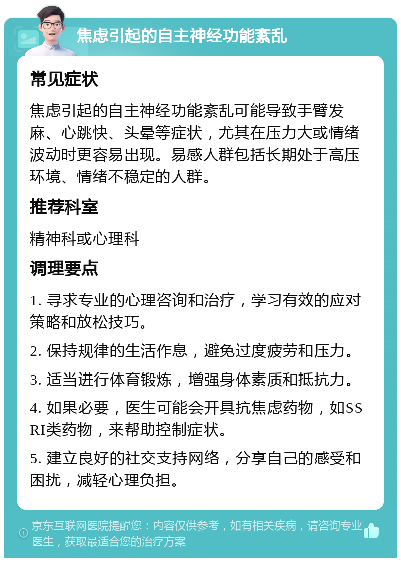 焦虑引起的自主神经功能紊乱 常见症状 焦虑引起的自主神经功能紊乱可能导致手臂发麻、心跳快、头晕等症状，尤其在压力大或情绪波动时更容易出现。易感人群包括长期处于高压环境、情绪不稳定的人群。 推荐科室 精神科或心理科 调理要点 1. 寻求专业的心理咨询和治疗，学习有效的应对策略和放松技巧。 2. 保持规律的生活作息，避免过度疲劳和压力。 3. 适当进行体育锻炼，增强身体素质和抵抗力。 4. 如果必要，医生可能会开具抗焦虑药物，如SSRI类药物，来帮助控制症状。 5. 建立良好的社交支持网络，分享自己的感受和困扰，减轻心理负担。