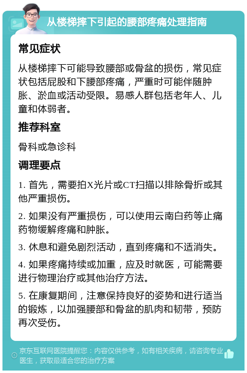 从楼梯摔下引起的腰部疼痛处理指南 常见症状 从楼梯摔下可能导致腰部或骨盆的损伤，常见症状包括屁股和下腰部疼痛，严重时可能伴随肿胀、淤血或活动受限。易感人群包括老年人、儿童和体弱者。 推荐科室 骨科或急诊科 调理要点 1. 首先，需要拍X光片或CT扫描以排除骨折或其他严重损伤。 2. 如果没有严重损伤，可以使用云南白药等止痛药物缓解疼痛和肿胀。 3. 休息和避免剧烈活动，直到疼痛和不适消失。 4. 如果疼痛持续或加重，应及时就医，可能需要进行物理治疗或其他治疗方法。 5. 在康复期间，注意保持良好的姿势和进行适当的锻炼，以加强腰部和骨盆的肌肉和韧带，预防再次受伤。