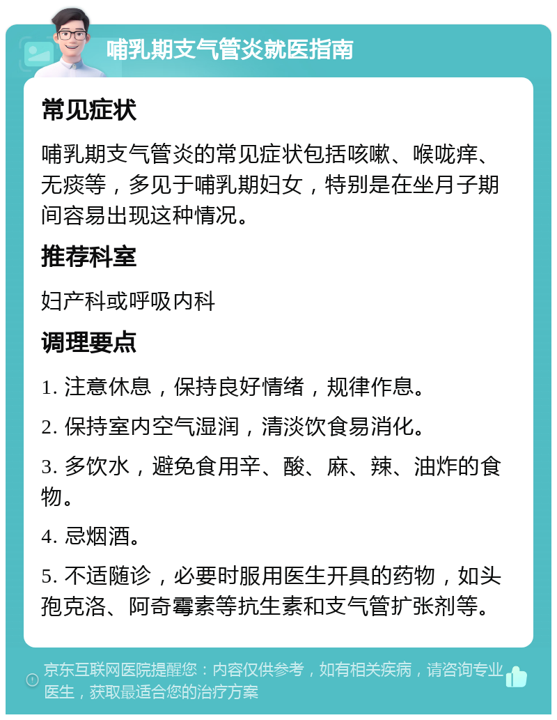 哺乳期支气管炎就医指南 常见症状 哺乳期支气管炎的常见症状包括咳嗽、喉咙痒、无痰等，多见于哺乳期妇女，特别是在坐月子期间容易出现这种情况。 推荐科室 妇产科或呼吸内科 调理要点 1. 注意休息，保持良好情绪，规律作息。 2. 保持室内空气湿润，清淡饮食易消化。 3. 多饮水，避免食用辛、酸、麻、辣、油炸的食物。 4. 忌烟酒。 5. 不适随诊，必要时服用医生开具的药物，如头孢克洛、阿奇霉素等抗生素和支气管扩张剂等。