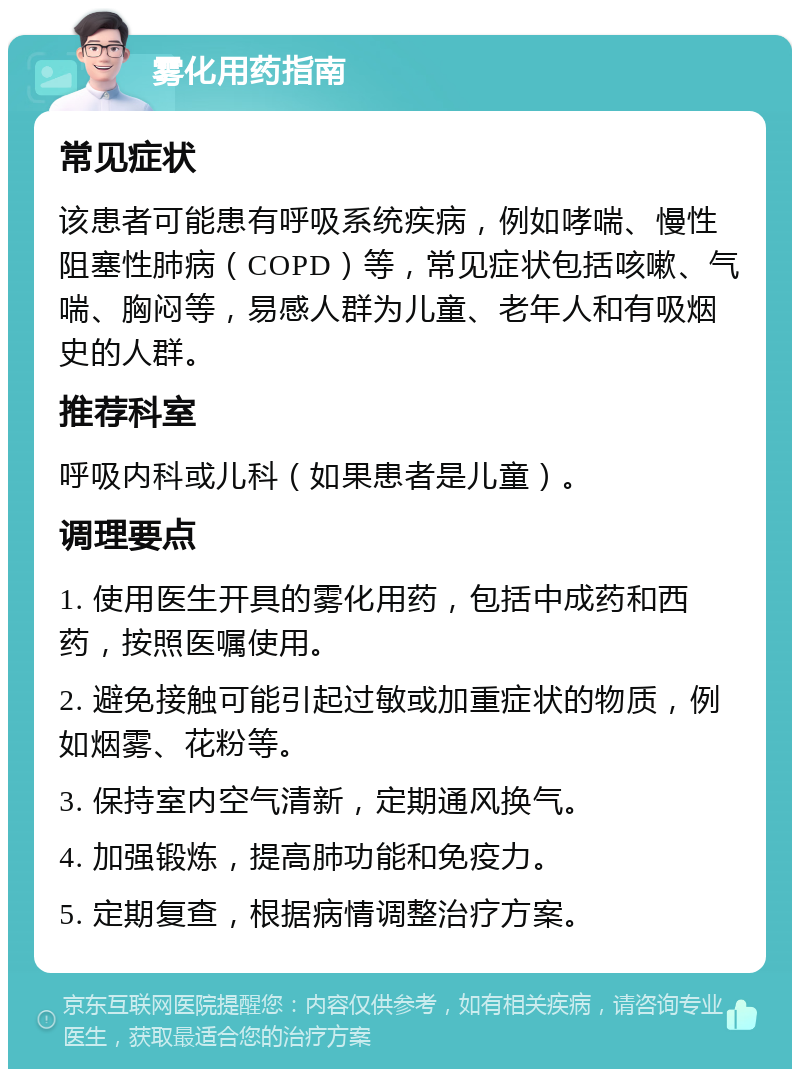 雾化用药指南 常见症状 该患者可能患有呼吸系统疾病，例如哮喘、慢性阻塞性肺病（COPD）等，常见症状包括咳嗽、气喘、胸闷等，易感人群为儿童、老年人和有吸烟史的人群。 推荐科室 呼吸内科或儿科（如果患者是儿童）。 调理要点 1. 使用医生开具的雾化用药，包括中成药和西药，按照医嘱使用。 2. 避免接触可能引起过敏或加重症状的物质，例如烟雾、花粉等。 3. 保持室内空气清新，定期通风换气。 4. 加强锻炼，提高肺功能和免疫力。 5. 定期复查，根据病情调整治疗方案。