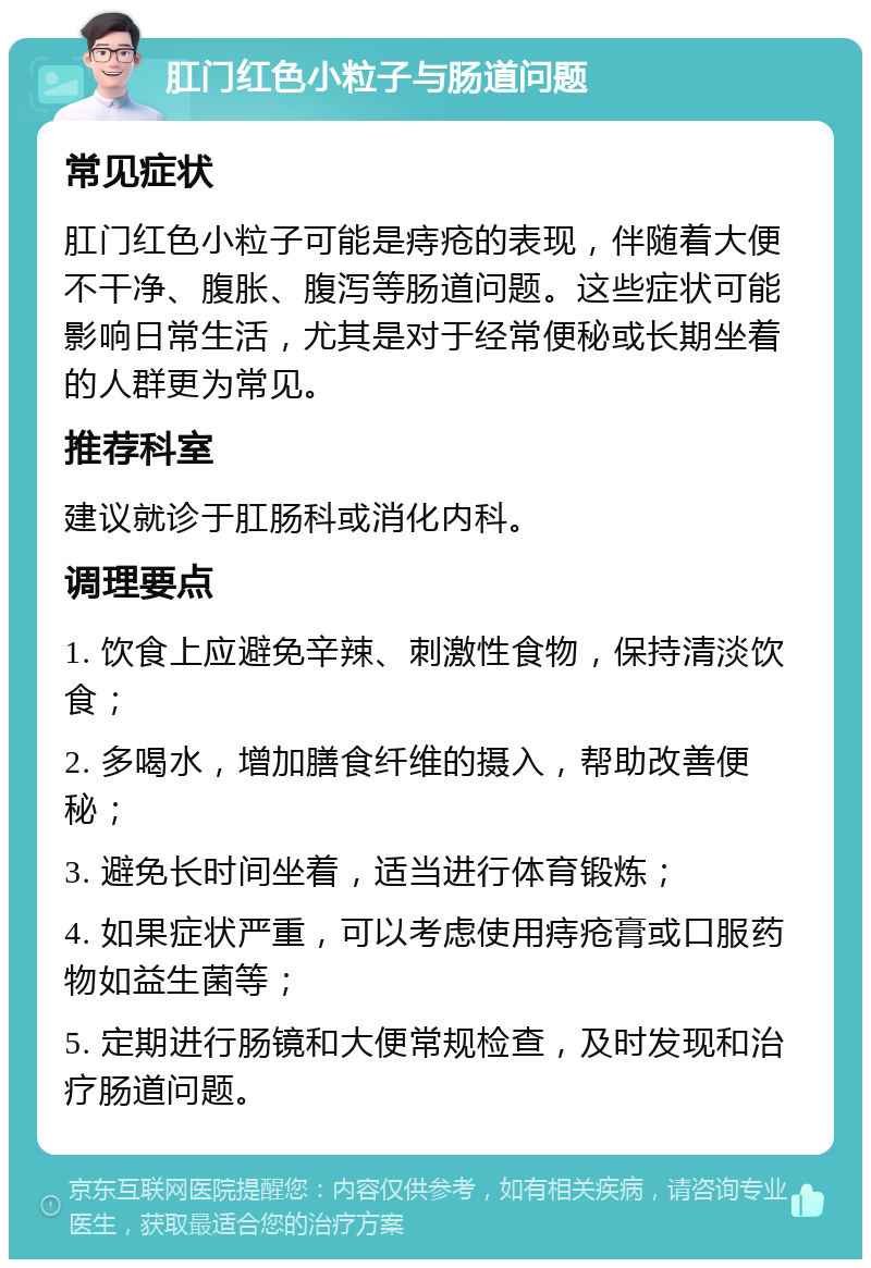 肛门红色小粒子与肠道问题 常见症状 肛门红色小粒子可能是痔疮的表现，伴随着大便不干净、腹胀、腹泻等肠道问题。这些症状可能影响日常生活，尤其是对于经常便秘或长期坐着的人群更为常见。 推荐科室 建议就诊于肛肠科或消化内科。 调理要点 1. 饮食上应避免辛辣、刺激性食物，保持清淡饮食； 2. 多喝水，增加膳食纤维的摄入，帮助改善便秘； 3. 避免长时间坐着，适当进行体育锻炼； 4. 如果症状严重，可以考虑使用痔疮膏或口服药物如益生菌等； 5. 定期进行肠镜和大便常规检查，及时发现和治疗肠道问题。