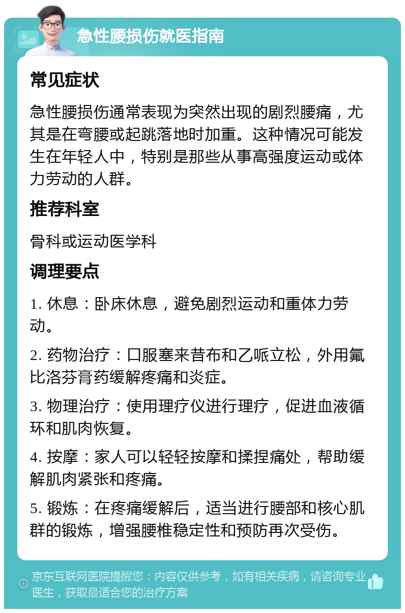 急性腰损伤就医指南 常见症状 急性腰损伤通常表现为突然出现的剧烈腰痛，尤其是在弯腰或起跳落地时加重。这种情况可能发生在年轻人中，特别是那些从事高强度运动或体力劳动的人群。 推荐科室 骨科或运动医学科 调理要点 1. 休息：卧床休息，避免剧烈运动和重体力劳动。 2. 药物治疗：口服塞来昔布和乙哌立松，外用氟比洛芬膏药缓解疼痛和炎症。 3. 物理治疗：使用理疗仪进行理疗，促进血液循环和肌肉恢复。 4. 按摩：家人可以轻轻按摩和揉捏痛处，帮助缓解肌肉紧张和疼痛。 5. 锻炼：在疼痛缓解后，适当进行腰部和核心肌群的锻炼，增强腰椎稳定性和预防再次受伤。