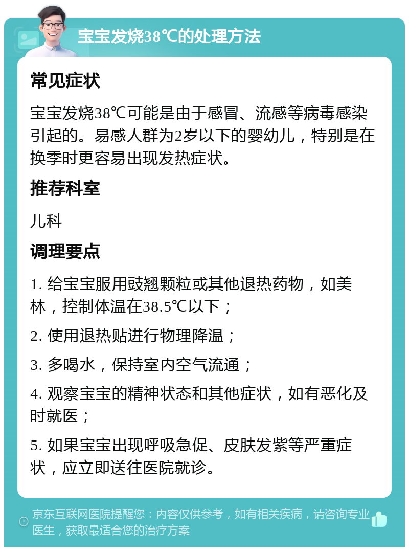 宝宝发烧38℃的处理方法 常见症状 宝宝发烧38℃可能是由于感冒、流感等病毒感染引起的。易感人群为2岁以下的婴幼儿，特别是在换季时更容易出现发热症状。 推荐科室 儿科 调理要点 1. 给宝宝服用豉翘颗粒或其他退热药物，如美林，控制体温在38.5℃以下； 2. 使用退热贴进行物理降温； 3. 多喝水，保持室内空气流通； 4. 观察宝宝的精神状态和其他症状，如有恶化及时就医； 5. 如果宝宝出现呼吸急促、皮肤发紫等严重症状，应立即送往医院就诊。