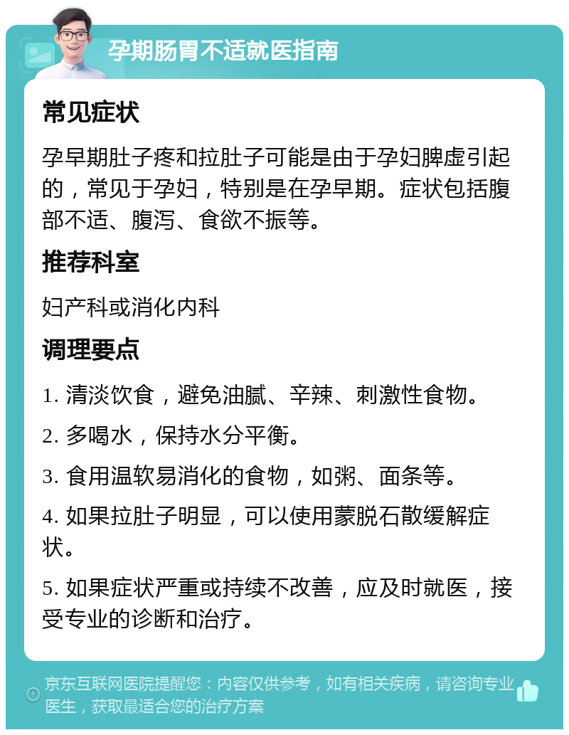 孕期肠胃不适就医指南 常见症状 孕早期肚子疼和拉肚子可能是由于孕妇脾虚引起的，常见于孕妇，特别是在孕早期。症状包括腹部不适、腹泻、食欲不振等。 推荐科室 妇产科或消化内科 调理要点 1. 清淡饮食，避免油腻、辛辣、刺激性食物。 2. 多喝水，保持水分平衡。 3. 食用温软易消化的食物，如粥、面条等。 4. 如果拉肚子明显，可以使用蒙脱石散缓解症状。 5. 如果症状严重或持续不改善，应及时就医，接受专业的诊断和治疗。