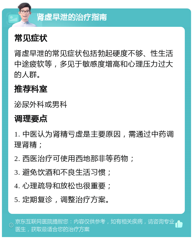 肾虚早泄的治疗指南 常见症状 肾虚早泄的常见症状包括勃起硬度不够、性生活中途疲软等，多见于敏感度增高和心理压力过大的人群。 推荐科室 泌尿外科或男科 调理要点 1. 中医认为肾精亏虚是主要原因，需通过中药调理肾精； 2. 西医治疗可使用西地那非等药物； 3. 避免饮酒和不良生活习惯； 4. 心理疏导和放松也很重要； 5. 定期复诊，调整治疗方案。