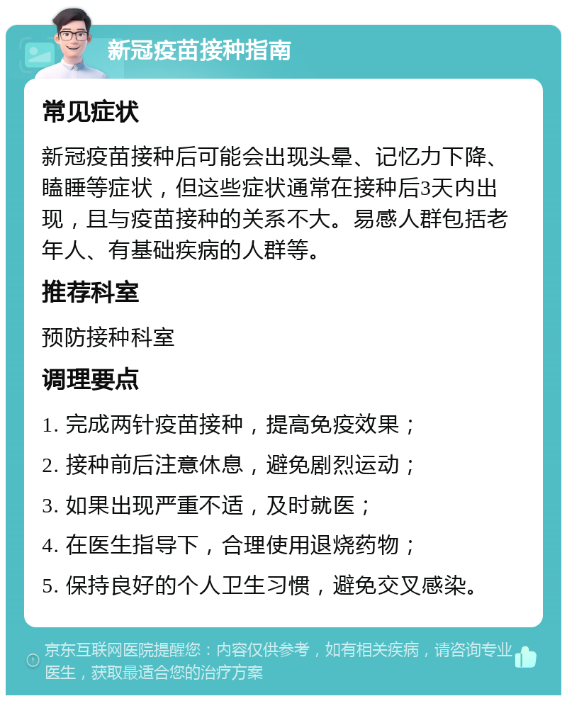 新冠疫苗接种指南 常见症状 新冠疫苗接种后可能会出现头晕、记忆力下降、瞌睡等症状，但这些症状通常在接种后3天内出现，且与疫苗接种的关系不大。易感人群包括老年人、有基础疾病的人群等。 推荐科室 预防接种科室 调理要点 1. 完成两针疫苗接种，提高免疫效果； 2. 接种前后注意休息，避免剧烈运动； 3. 如果出现严重不适，及时就医； 4. 在医生指导下，合理使用退烧药物； 5. 保持良好的个人卫生习惯，避免交叉感染。