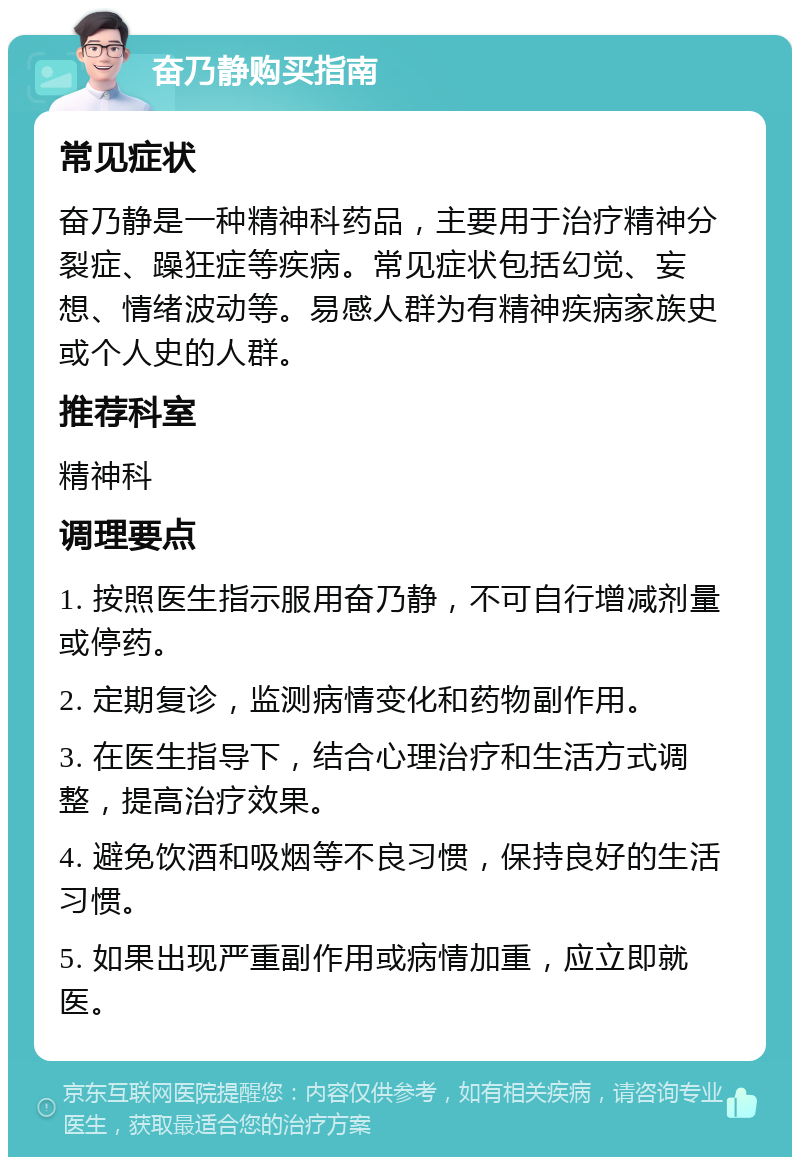 奋乃静购买指南 常见症状 奋乃静是一种精神科药品，主要用于治疗精神分裂症、躁狂症等疾病。常见症状包括幻觉、妄想、情绪波动等。易感人群为有精神疾病家族史或个人史的人群。 推荐科室 精神科 调理要点 1. 按照医生指示服用奋乃静，不可自行增减剂量或停药。 2. 定期复诊，监测病情变化和药物副作用。 3. 在医生指导下，结合心理治疗和生活方式调整，提高治疗效果。 4. 避免饮酒和吸烟等不良习惯，保持良好的生活习惯。 5. 如果出现严重副作用或病情加重，应立即就医。