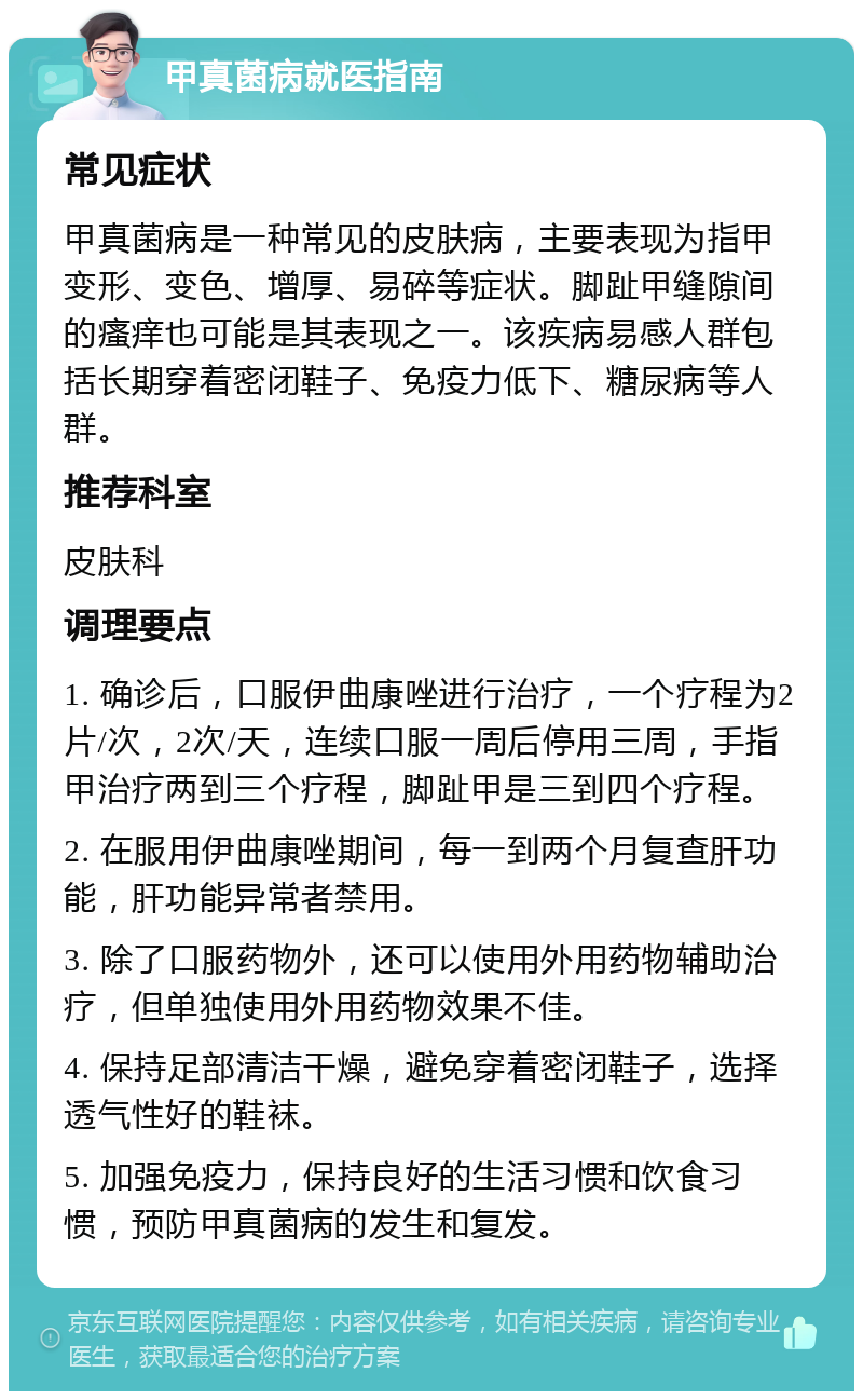 甲真菌病就医指南 常见症状 甲真菌病是一种常见的皮肤病，主要表现为指甲变形、变色、增厚、易碎等症状。脚趾甲缝隙间的瘙痒也可能是其表现之一。该疾病易感人群包括长期穿着密闭鞋子、免疫力低下、糖尿病等人群。 推荐科室 皮肤科 调理要点 1. 确诊后，口服伊曲康唑进行治疗，一个疗程为2片/次，2次/天，连续口服一周后停用三周，手指甲治疗两到三个疗程，脚趾甲是三到四个疗程。 2. 在服用伊曲康唑期间，每一到两个月复查肝功能，肝功能异常者禁用。 3. 除了口服药物外，还可以使用外用药物辅助治疗，但单独使用外用药物效果不佳。 4. 保持足部清洁干燥，避免穿着密闭鞋子，选择透气性好的鞋袜。 5. 加强免疫力，保持良好的生活习惯和饮食习惯，预防甲真菌病的发生和复发。