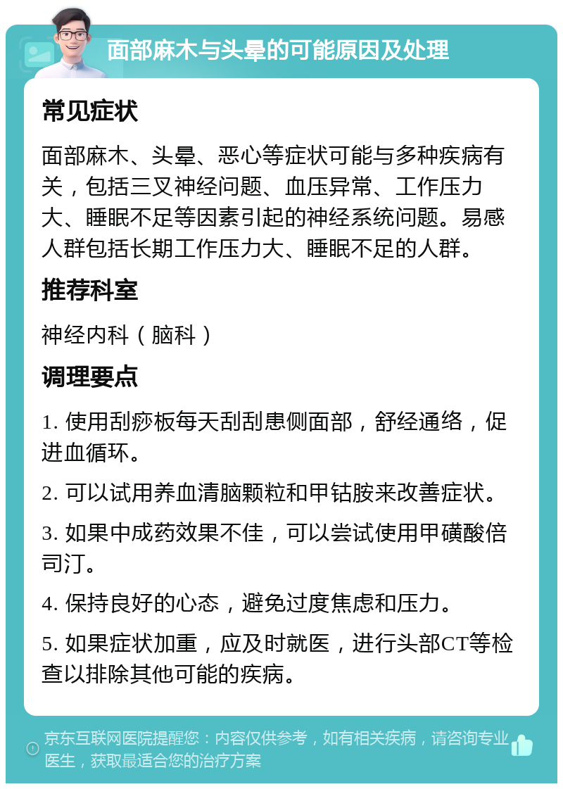 面部麻木与头晕的可能原因及处理 常见症状 面部麻木、头晕、恶心等症状可能与多种疾病有关，包括三叉神经问题、血压异常、工作压力大、睡眠不足等因素引起的神经系统问题。易感人群包括长期工作压力大、睡眠不足的人群。 推荐科室 神经内科（脑科） 调理要点 1. 使用刮痧板每天刮刮患侧面部，舒经通络，促进血循环。 2. 可以试用养血清脑颗粒和甲钴胺来改善症状。 3. 如果中成药效果不佳，可以尝试使用甲磺酸倍司汀。 4. 保持良好的心态，避免过度焦虑和压力。 5. 如果症状加重，应及时就医，进行头部CT等检查以排除其他可能的疾病。