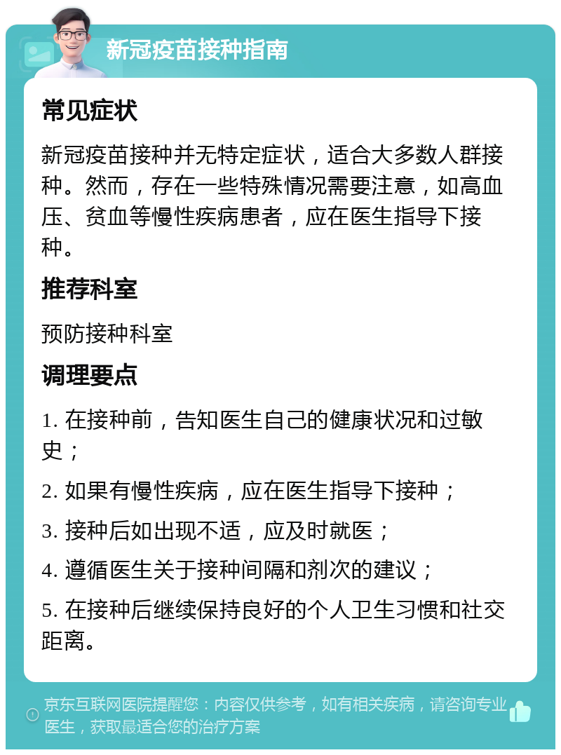 新冠疫苗接种指南 常见症状 新冠疫苗接种并无特定症状，适合大多数人群接种。然而，存在一些特殊情况需要注意，如高血压、贫血等慢性疾病患者，应在医生指导下接种。 推荐科室 预防接种科室 调理要点 1. 在接种前，告知医生自己的健康状况和过敏史； 2. 如果有慢性疾病，应在医生指导下接种； 3. 接种后如出现不适，应及时就医； 4. 遵循医生关于接种间隔和剂次的建议； 5. 在接种后继续保持良好的个人卫生习惯和社交距离。